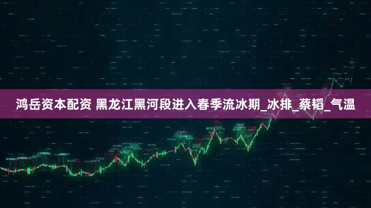 鸿岳资本配资 黑龙江黑河段进入春季流冰期_冰排_蔡韬_气温