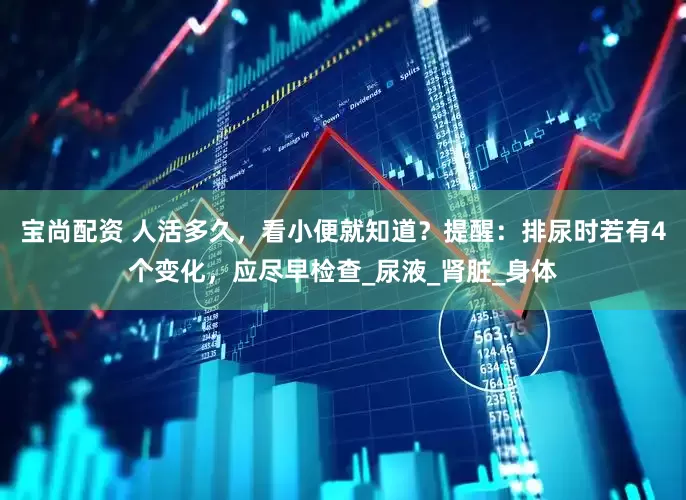 宝尚配资 人活多久，看小便就知道？提醒：排尿时若有4个变化，应尽早检查_尿液_肾脏_身体