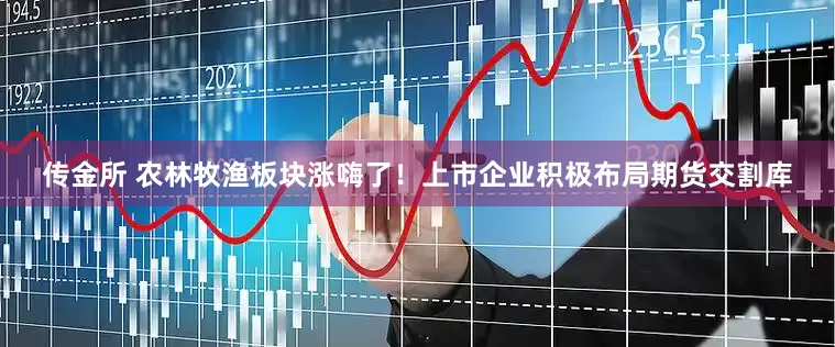 传金所 农林牧渔板块涨嗨了！上市企业积极布局期货交割库