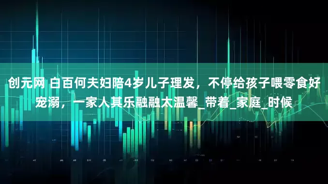 创元网 白百何夫妇陪4岁儿子理发，不停给孩子喂零食好宠溺，一家人其乐融融太温馨_带着_家庭_时候