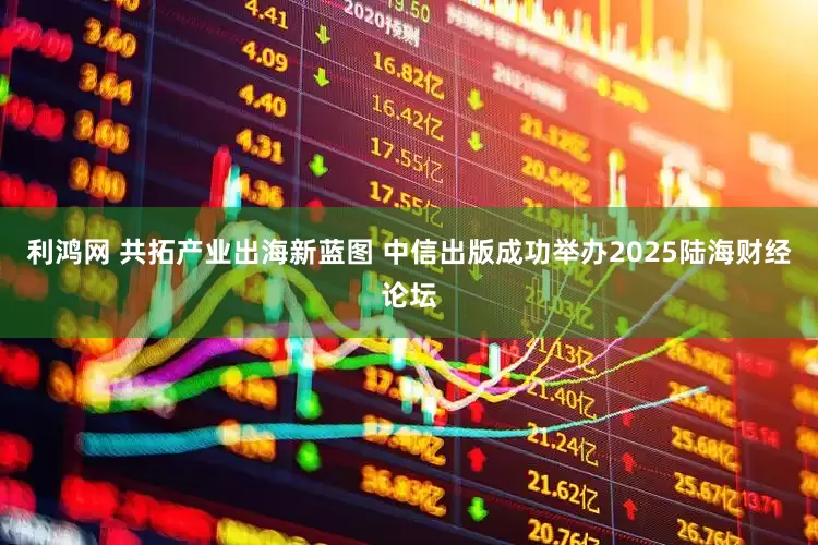 利鸿网 共拓产业出海新蓝图 中信出版成功举办2025陆海财经论坛