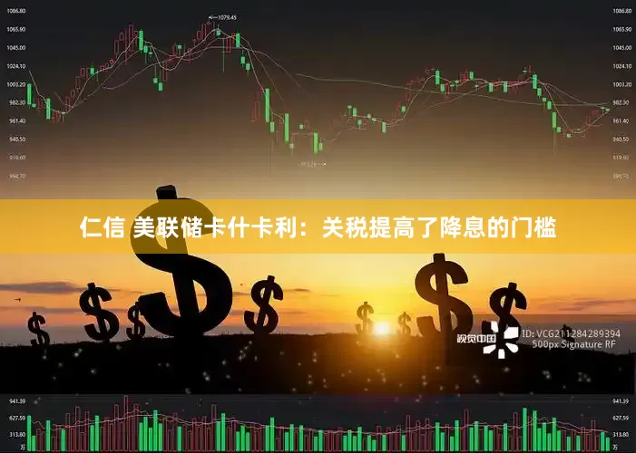 仁信 美联储卡什卡利：关税提高了降息的门槛