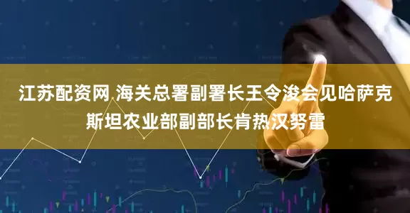 江苏配资网 海关总署副署长王令浚会见哈萨克斯坦农业部副部长肯热汉努雷