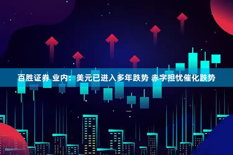 百胜证券 业内：美元已进入多年跌势 赤字担忧催化跌势