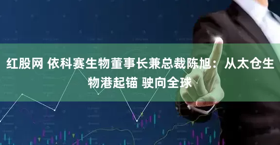 红股网 依科赛生物董事长兼总裁陈旭：从太仓生物港起锚 驶向全球