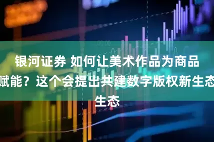 银河证券 如何让美术作品为商品赋能？这个会提出共建数字版权新生态