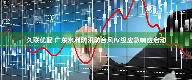 久联优配 广东水利防汛防台风Ⅳ级应急响应启动