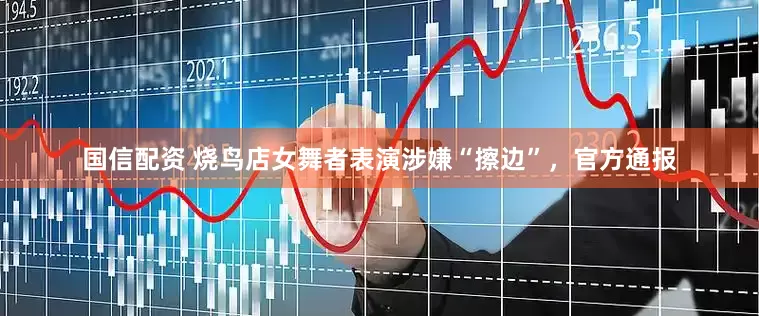 国信配资 烧鸟店女舞者表演涉嫌“擦边”，官方通报