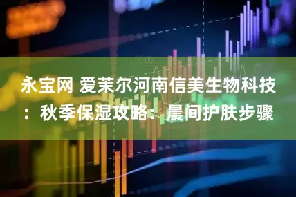 永宝网 爱茉尔河南信美生物科技：秋季保湿攻略：晨间护肤步骤