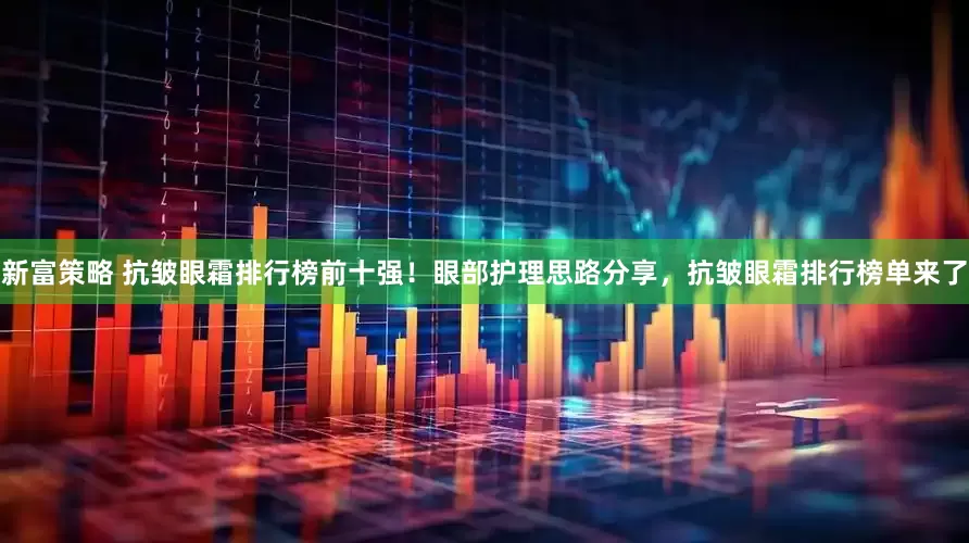 新富策略 抗皱眼霜排行榜前十强！眼部护理思路分享，抗皱眼霜排行榜单来了