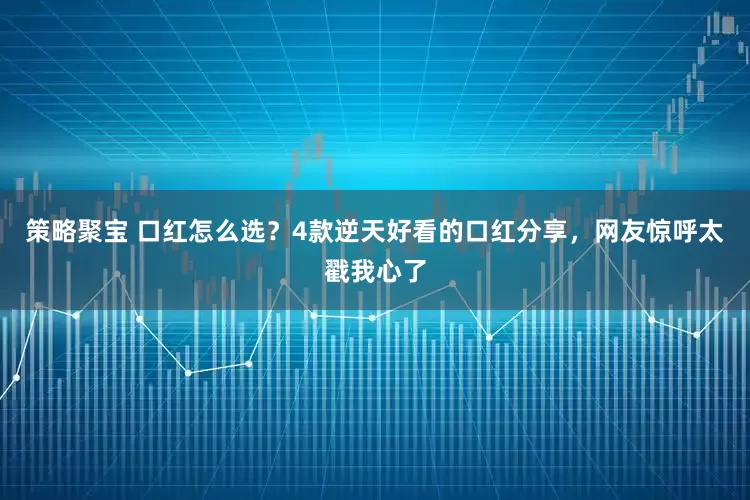 策略聚宝 口红怎么选？4款逆天好看的口红分享，网友惊呼太戳我心了