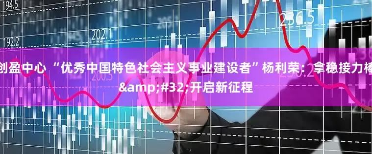 创盈中心 “优秀中国特色社会主义事业建设者”杨利荣：拿稳接力棒&#32;开启新征程