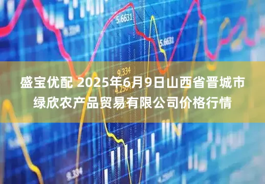 盛宝优配 2025年6月9日山西省晋城市绿欣农产品贸易有限公司价格行情