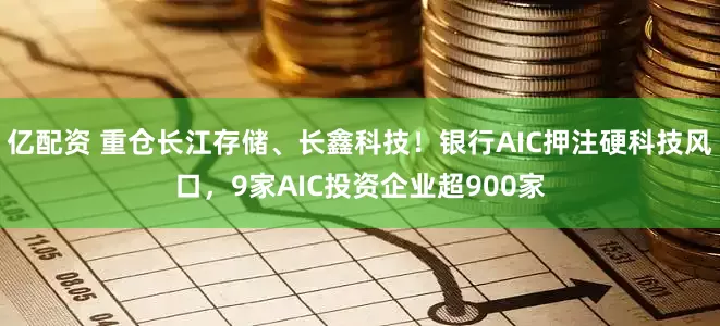 亿配资 重仓长江存储、长鑫科技！银行AIC押注硬科技风口，9家AIC投资企业超900家