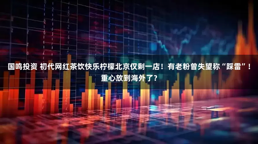 国鸣投资 初代网红茶饮快乐柠檬北京仅剩一店！有老粉曾失望称“踩雷”！重心放到海外了？